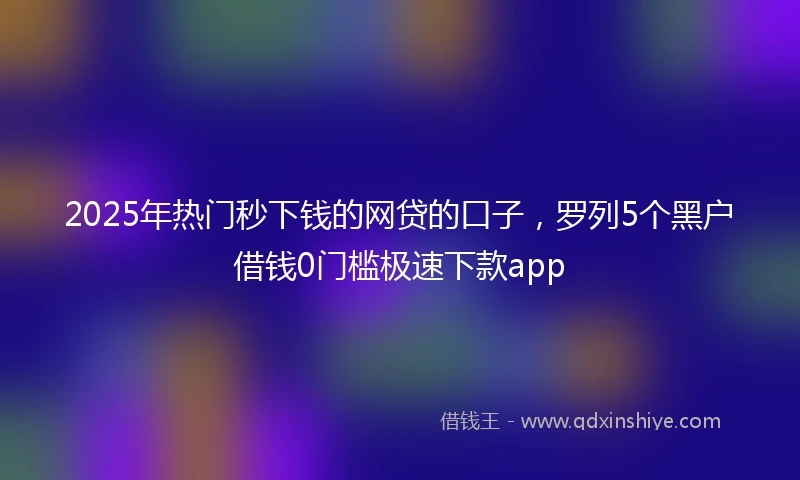2025年热门秒下钱的网贷的口子，罗列5个黑户借钱0门槛极速下款app