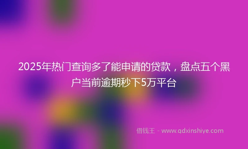2025年热门查询多了能申请的贷款，盘点五个黑户当前逾期秒下5万平台