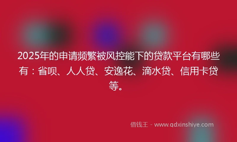 2025年的申请频繁被风控能下的贷款平台有哪些有：省呗、人人贷、安逸花、滴水贷、信用卡贷等。
