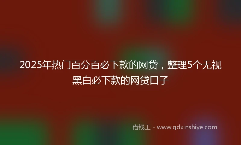 2025年热门百分百必下款的网贷，整理5个无视黑白必下款的网贷口子