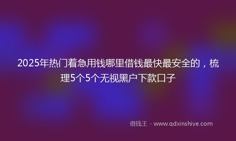 2025年热门着急用钱哪里借钱最快最安全的，梳理5个5个无视黑户下款口子
