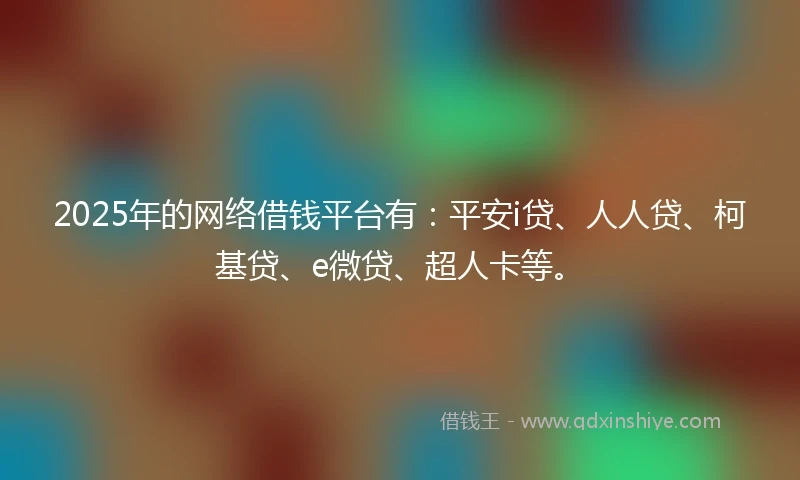 2025年的网络借钱平台有：平安i贷、人人贷、柯基贷、e微贷、超人卡等。