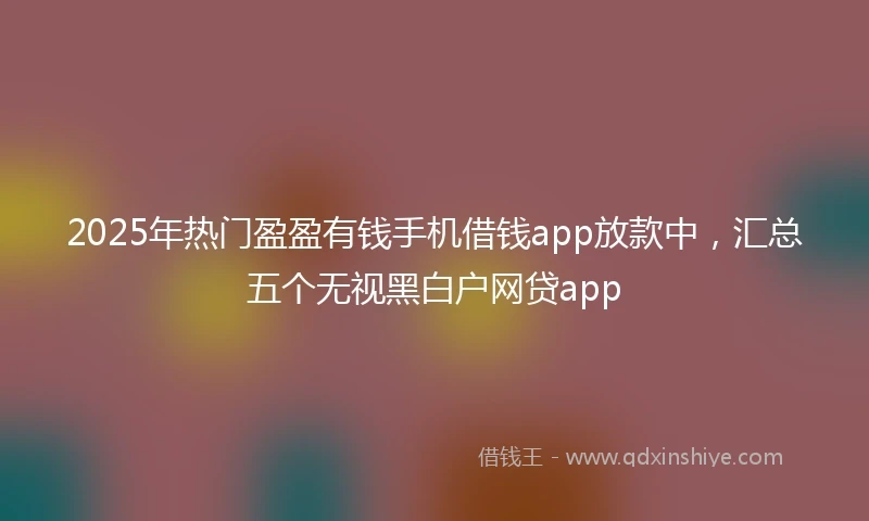 2025年热门盈盈有钱手机借钱app放款中，汇总五个无视黑白户网贷app