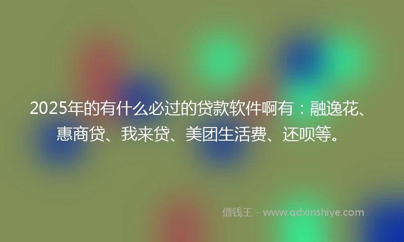 2025年的有什么必过的贷款软件啊有：融逸花、惠商贷、我来贷、美团生活费、还呗等。