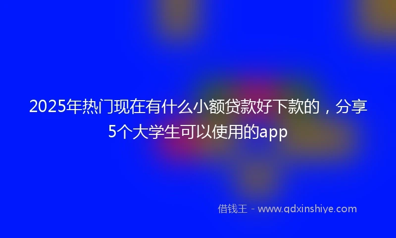 2025年热门现在有什么小额贷款好下款的，分享5个大学生可以使用的app