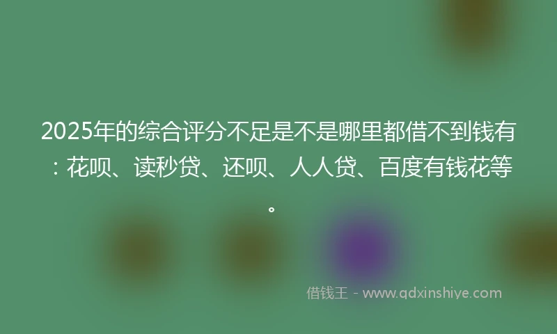2025年的综合评分不足是不是哪里都借不到钱有：花呗、读秒贷、还呗、人人贷、百度有钱花等。