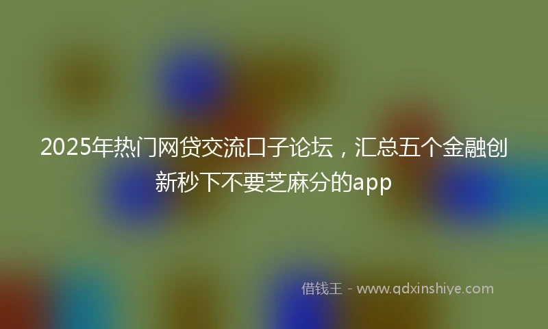 2025年热门网贷交流口子论坛，汇总五个金融创新秒下不要芝麻分的app