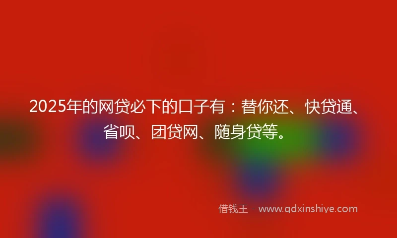2025年的网贷必下的口子有：替你还、快贷通、省呗、团贷网、随身贷等。