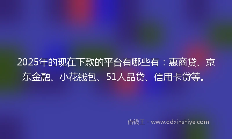 2025年的现在下款的平台有哪些有：惠商贷、京东金融、小花钱包、51人品贷、信用卡贷等。