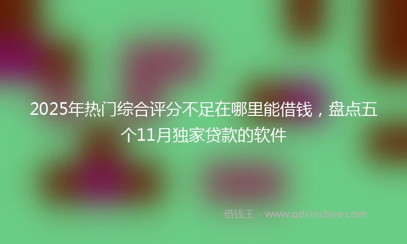 2025年热门综合评分不足在哪里能借钱，盘点五个11月独家贷款的软件