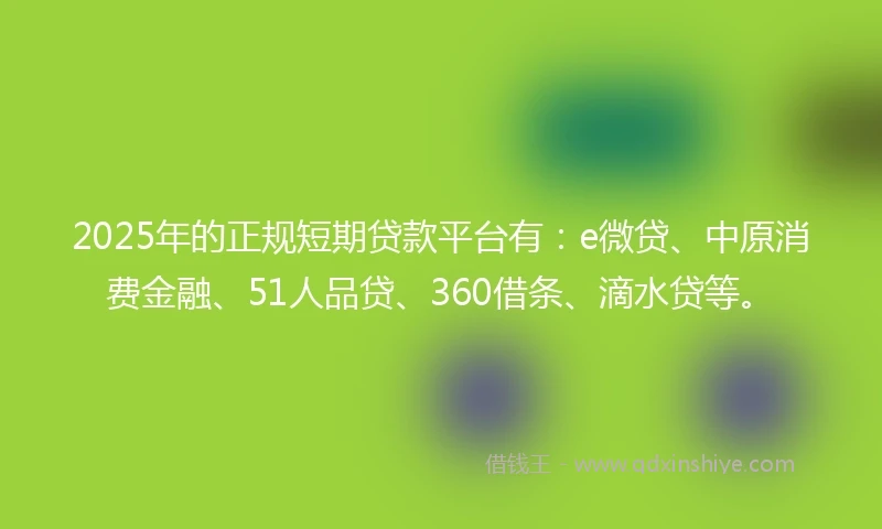 2025年的正规短期贷款平台有：e微贷、中原消费金融、51人品贷、360借条、滴水贷等。