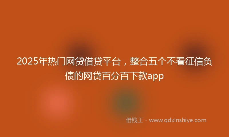 2025年热门网贷借贷平台，整合五个不看征信负债的网贷百分百下款app