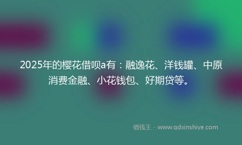 2025年的樱花借呗a有：融逸花、洋钱罐、中原消费金融、小花钱包、好期贷等。