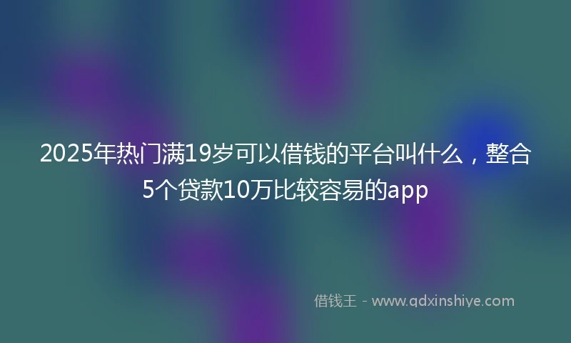 2025年热门满19岁可以借钱的平台叫什么，整合5个贷款10万比较容易的app