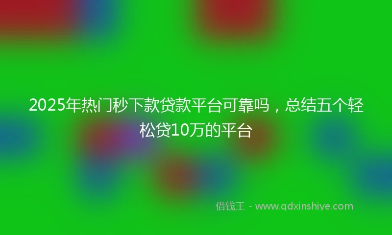 2025年热门秒下款贷款平台可靠吗，总结五个轻松贷10万的平台