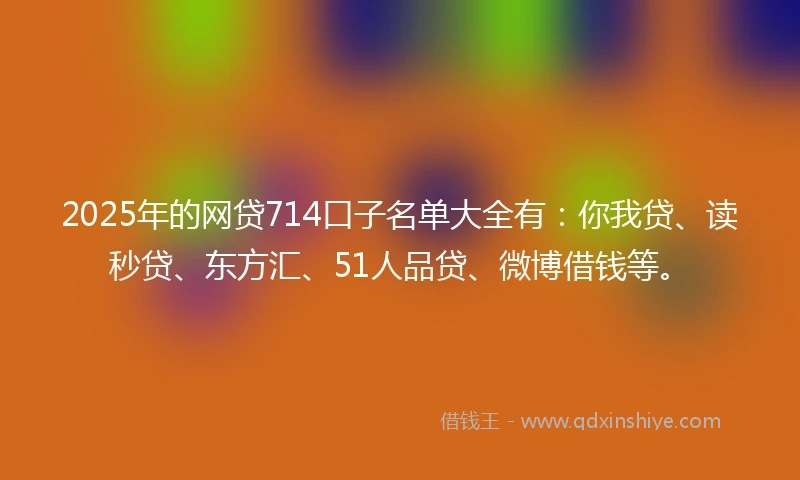 2025年的网贷714口子名单大全有：你我贷、读秒贷、东方汇、51人品贷、微博借钱等。