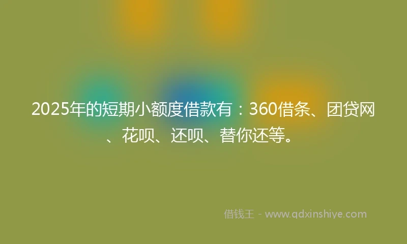 2025年的短期小额度借款有：360借条、团贷网、花呗、还呗、替你还等。