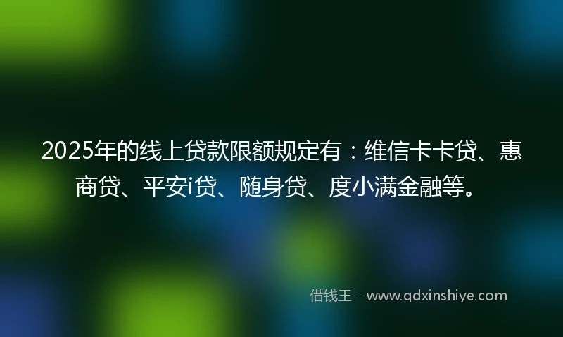 2025年的线上贷款限额规定有：维信卡卡贷、惠商贷、平安i贷、随身贷、度小满金融等。