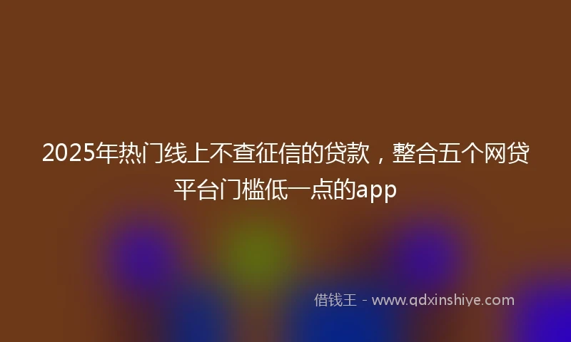 2025年热门线上不查征信的贷款，整合五个网贷平台门槛低一点的app