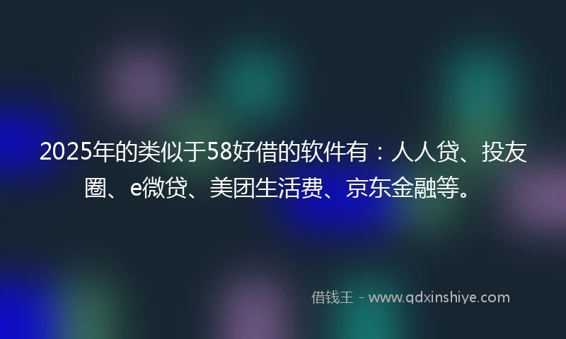 2025年的类似于58好借的软件有：人人贷、投友圈、e微贷、美团生活费、京东金融等。
