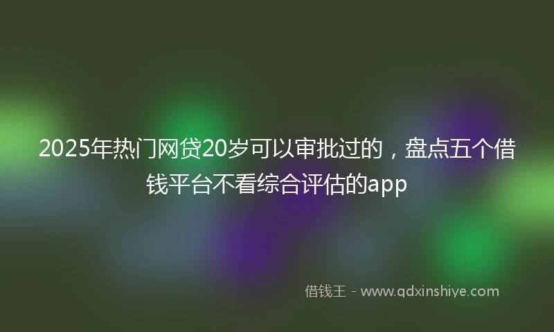 2025年热门网贷20岁可以审批过的，盘点五个借钱平台不看综合评估的app
