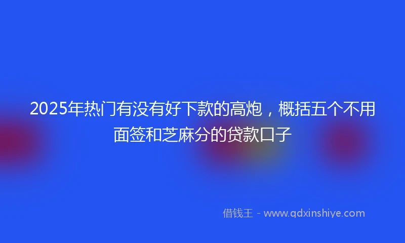 2025年热门有没有好下款的高炮，概括五个不用面签和芝麻分的贷款口子