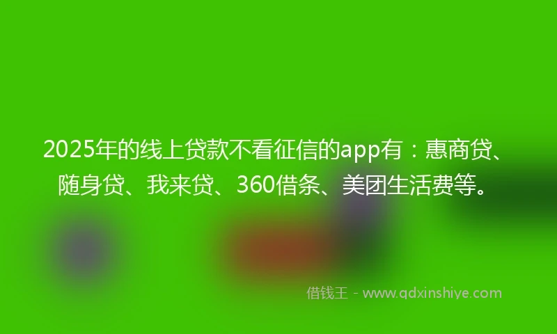 2025年的线上贷款不看征信的app有：惠商贷、随身贷、我来贷、360借条、美团生活费等。