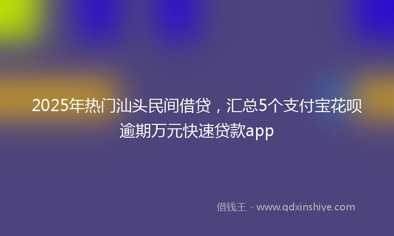 2025年热门汕头民间借贷，汇总5个支付宝花呗逾期万元快速贷款app