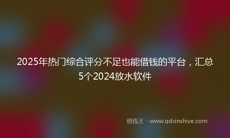 2025年热门综合评分不足也能借钱的平台，汇总5个2024放水软件
