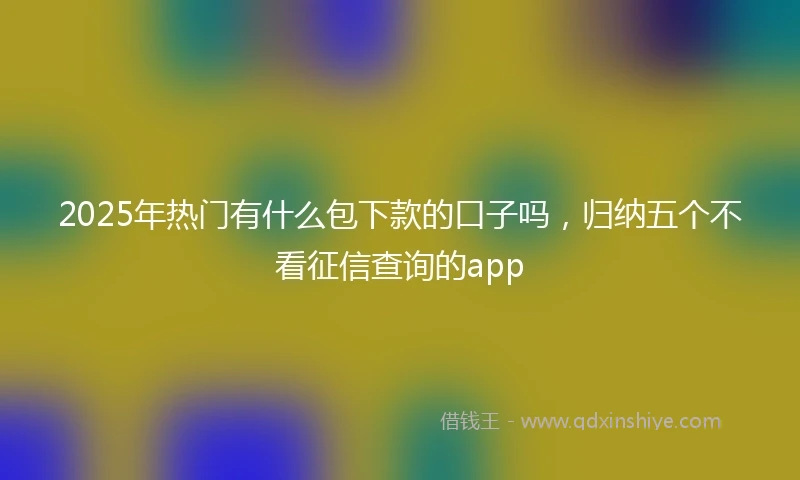 2025年热门有什么包下款的口子吗，归纳五个不看征信查询的app