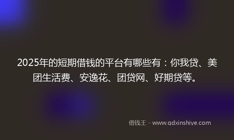 2025年的短期借钱的平台有哪些有：你我贷、美团生活费、安逸花、团贷网、好期贷等。