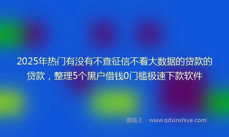 2025年热门有没有不查征信不看大数据的贷款的贷款，整理5个黑户借钱0门槛极速下款软件