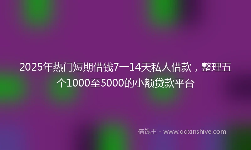 2025年热门短期借钱7一14天私人借款，整理五个1000至5000的小额贷款平台