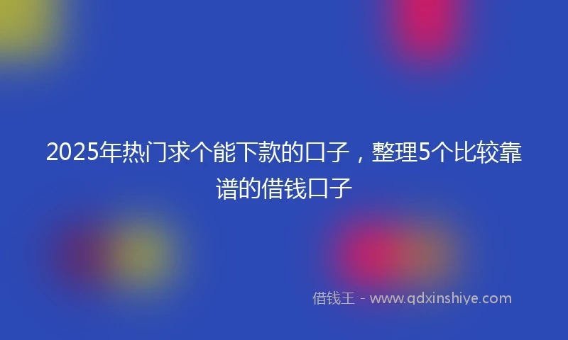 2025年热门求个能下款的口子，整理5个比较靠谱的借钱口子