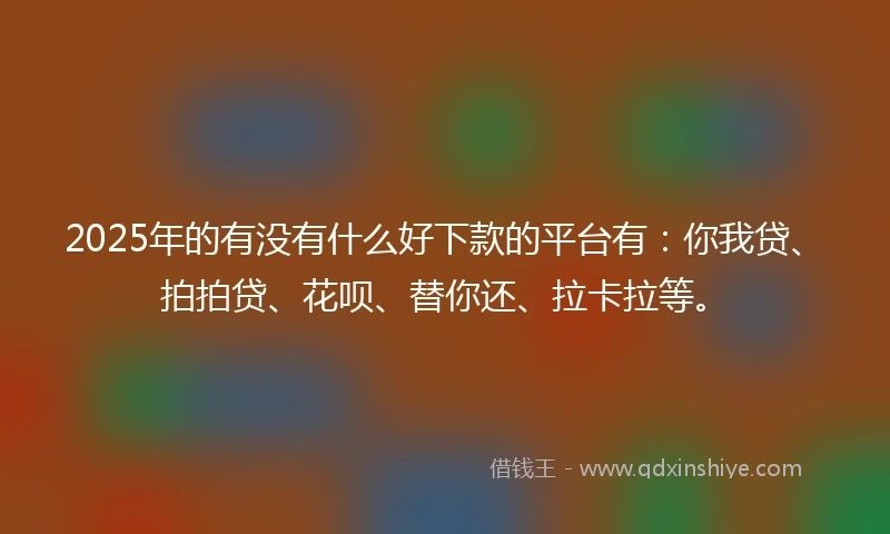 2025年的有没有什么好下款的平台有：你我贷、拍拍贷、花呗、替你还、拉卡拉等。