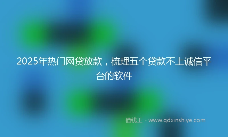 2025年热门网贷放款，梳理五个贷款不上诚信平台的软件