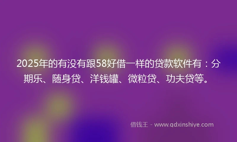 2025年的有没有跟58好借一样的贷款软件有：分期乐、随身贷、洋钱罐、微粒贷、功夫贷等。