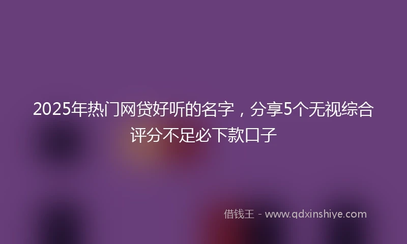 2025年热门网贷好听的名字，分享5个无视综合评分不足必下款口子