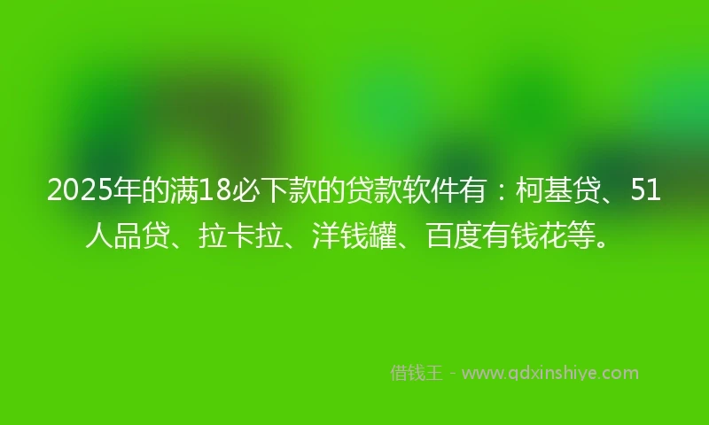 2025年的满18必下款的贷款软件有：柯基贷、51人品贷、拉卡拉、洋钱罐、百度有钱花等。