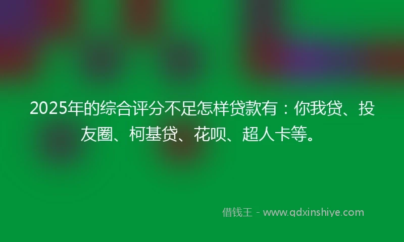 2025年的综合评分不足怎样贷款有：你我贷、投友圈、柯基贷、花呗、超人卡等。