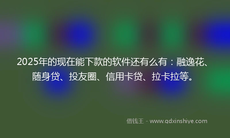 2025年的现在能下款的软件还有么有：融逸花、随身贷、投友圈、信用卡贷、拉卡拉等。