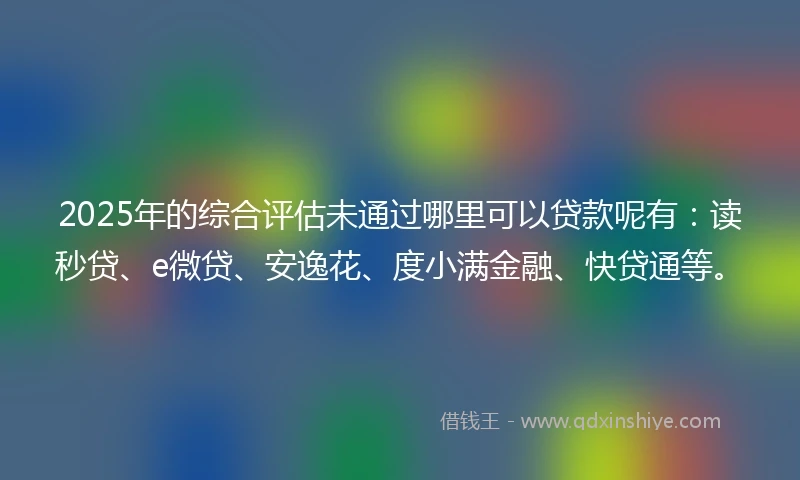 2025年的综合评估未通过哪里可以贷款呢有：读秒贷、e微贷、安逸花、度小满金融、快贷通等。
