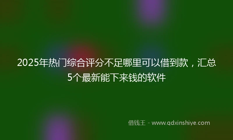 2025年热门综合评分不足哪里可以借到款，汇总5个最新能下来钱的软件