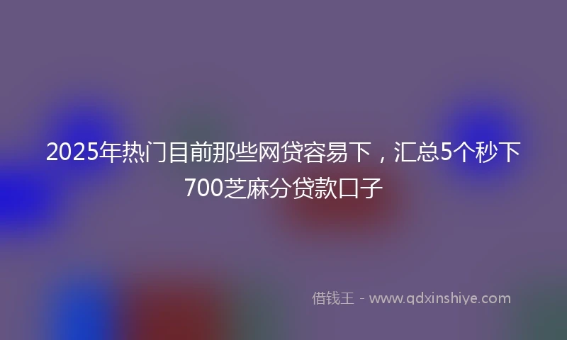 2025年热门目前那些网贷容易下，汇总5个秒下700芝麻分贷款口子