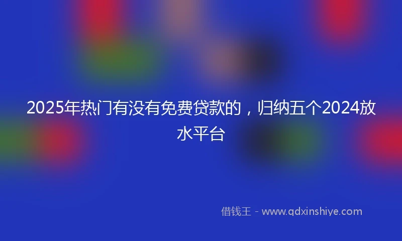 2025年热门有没有免费贷款的，归纳五个2024放水平台