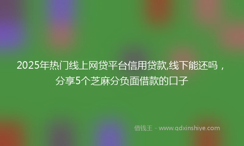 2025年热门线上网贷平台信用贷款,线下能还吗，分享5个芝麻分负面借款的口子