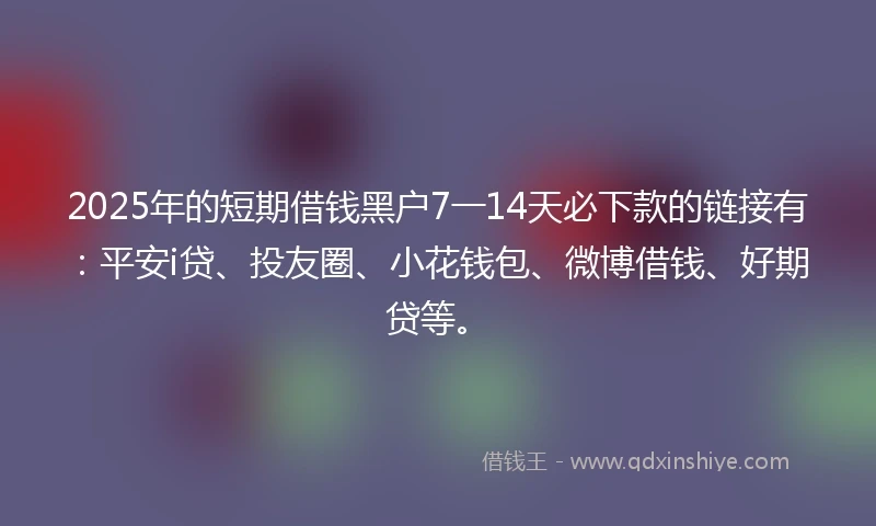 2025年的短期借钱黑户7一14天必下款的链接有：平安i贷、投友圈、小花钱包、微博借钱、好期贷等。