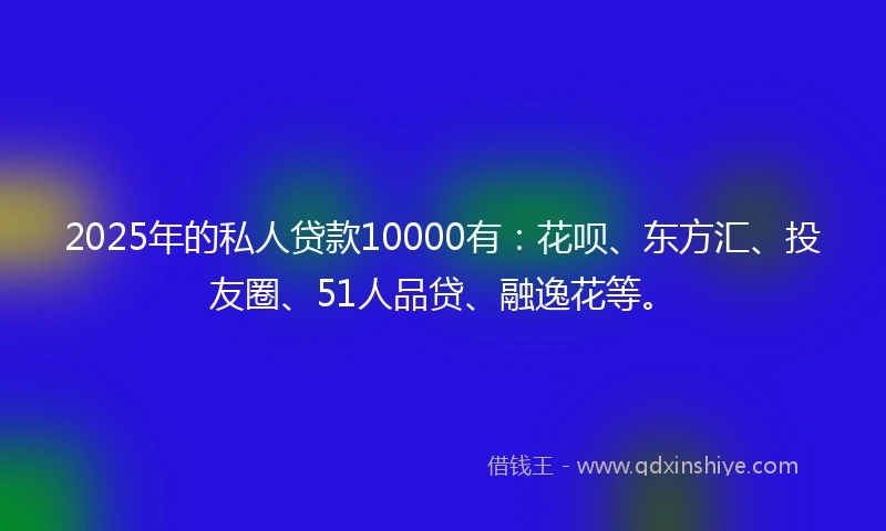 2025年的私人贷款10000有：花呗、东方汇、投友圈、51人品贷、融逸花等。