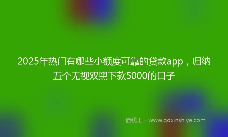2025年热门有哪些小额度可靠的贷款app，归纳五个无视双黑下款5000的口子