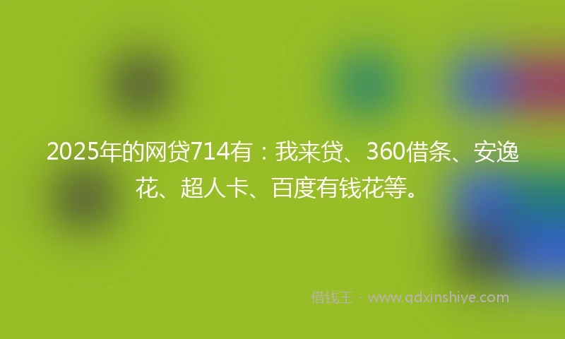 2025年的网贷714有：我来贷、360借条、安逸花、超人卡、百度有钱花等。